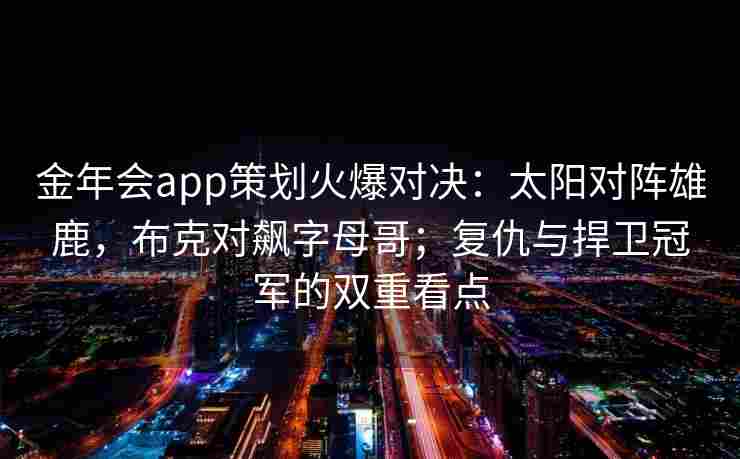 金年会app策划火爆对决：太阳对阵雄鹿，布克对飙字母哥；复仇与捍卫冠军的双重看点