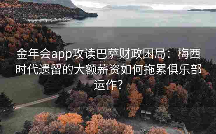 金年会app攻读巴萨财政困局：梅西时代遗留的大额薪资如何拖累俱乐部运作？