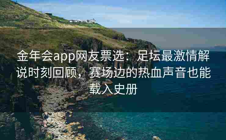 金年会app网友票选：足坛最激情解说时刻回顾，赛场边的热血声音也能载入史册