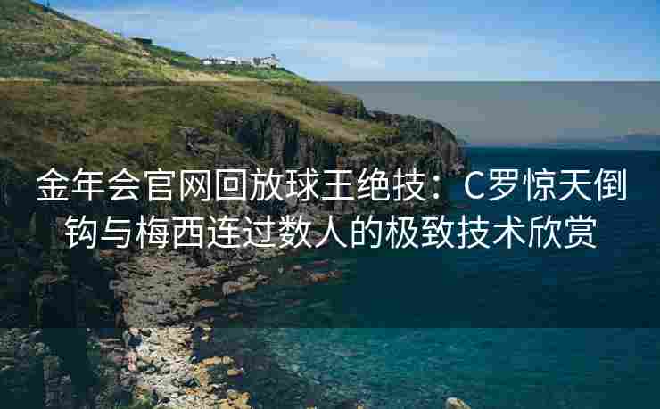 金年会官网回放球王绝技：C罗惊天倒钩与梅西连过数人的极致技术欣赏