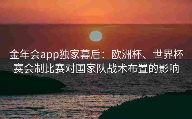 金年会app独家幕后：欧洲杯、世界杯赛会制比赛对国家队战术布置的影响