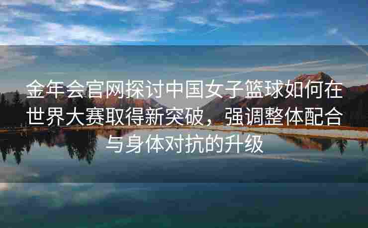 金年会官网探讨中国女子篮球如何在世界大赛取得新突破，强调整体配合与身体对抗的升级
