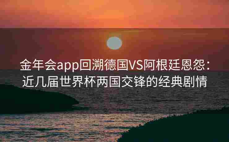 金年会app回溯德国VS阿根廷恩怨：近几届世界杯两国交锋的经典剧情