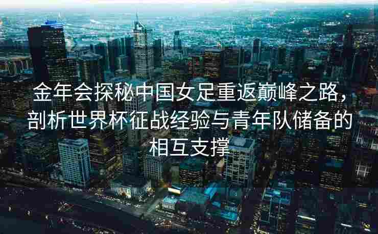 金年会探秘中国女足重返巅峰之路，剖析世界杯征战经验与青年队储备的相互支撑