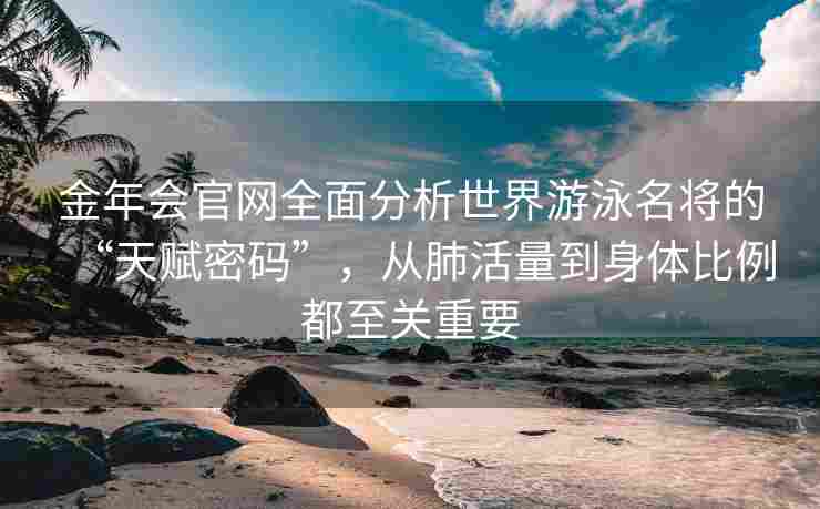 金年会官网全面分析世界游泳名将的“天赋密码”，从肺活量到身体比例都至关重要