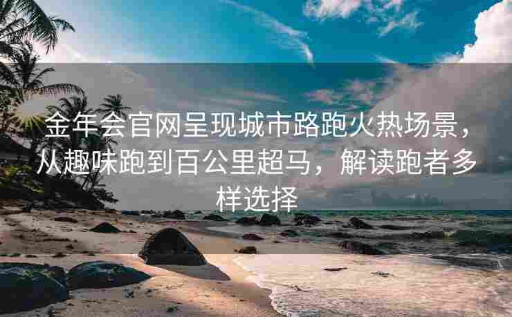 金年会官网呈现城市路跑火热场景，从趣味跑到百公里超马，解读跑者多样选择