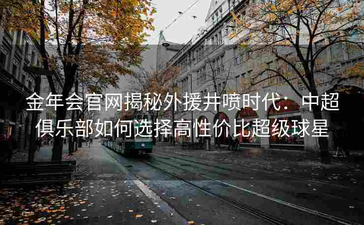 金年会官网揭秘外援井喷时代：中超俱乐部如何选择高性价比超级球星