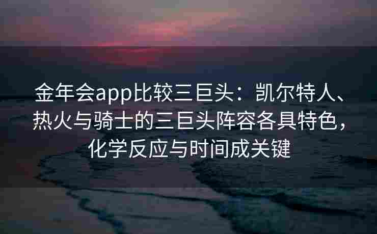金年会app比较三巨头：凯尔特人、热火与骑士的三巨头阵容各具特色，化学反应与时间成关键