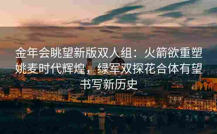 金年会眺望新版双人组：火箭欲重塑姚麦时代辉煌，绿军双探花合体有望书写新历史