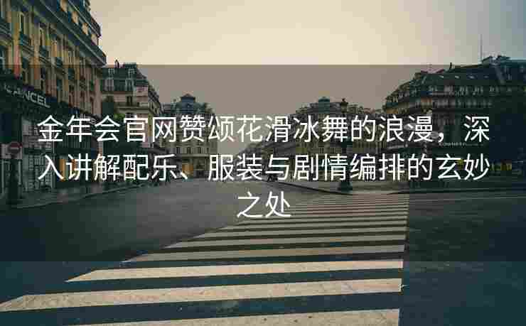 金年会官网赞颂花滑冰舞的浪漫，深入讲解配乐、服装与剧情编排的玄妙之处