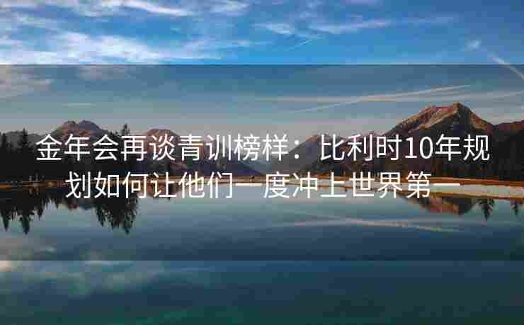 金年会再谈青训榜样：比利时10年规划如何让他们一度冲上世界第一