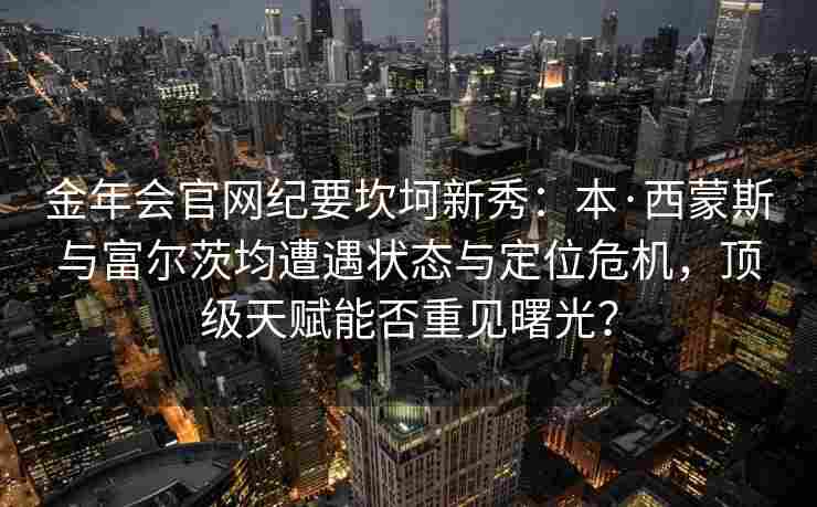 金年会官网纪要坎坷新秀：本·西蒙斯与富尔茨均遭遇状态与定位危机，顶级天赋能否重见曙光？