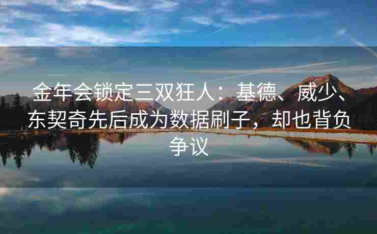 金年会锁定三双狂人：基德、威少、东契奇先后成为数据刷子，却也背负争议