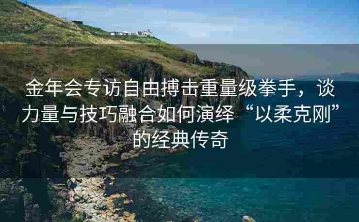 金年会专访自由搏击重量级拳手，谈力量与技巧融合如何演绎“以柔克刚”的经典传奇