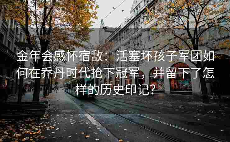 金年会感怀宿敌：活塞坏孩子军团如何在乔丹时代抢下冠军，并留下了怎样的历史印记？