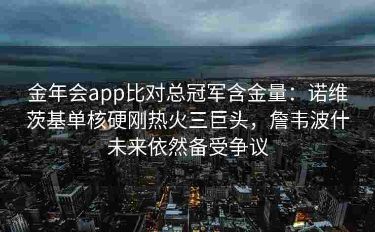金年会app比对总冠军含金量：诺维茨基单核硬刚热火三巨头，詹韦波什未来依然备受争议