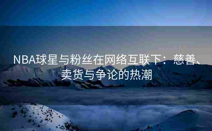 NBA球星与粉丝在网络互联下：慈善、卖货与争论的热潮