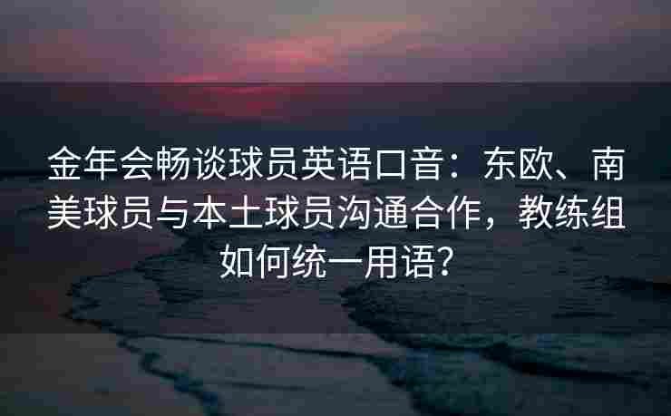 金年会畅谈球员英语口音：东欧、南美球员与本土球员沟通合作，教练组如何统一用语？