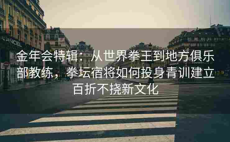 金年会特辑：从世界拳王到地方俱乐部教练，拳坛宿将如何投身青训建立百折不挠新文化